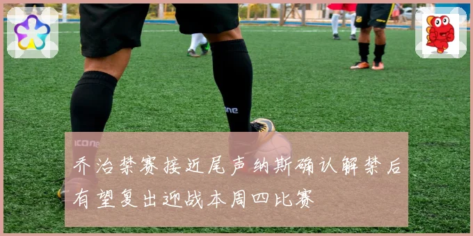 乔治禁赛接近尾声纳斯确认解禁后有望复出迎战本周四比赛