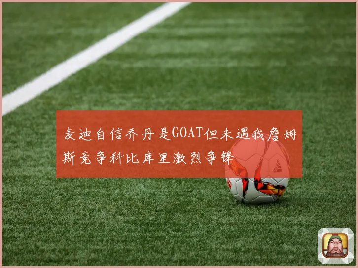 麦迪自信乔丹是GOAT但未遇我詹姆斯竞争科比库里激烈争锋