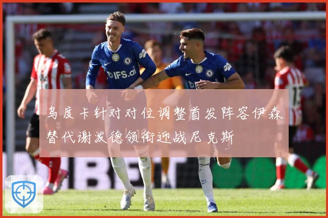 乌度卡针对对位调整首发阵容伊森替代谢泼德领衔迎战尼克斯