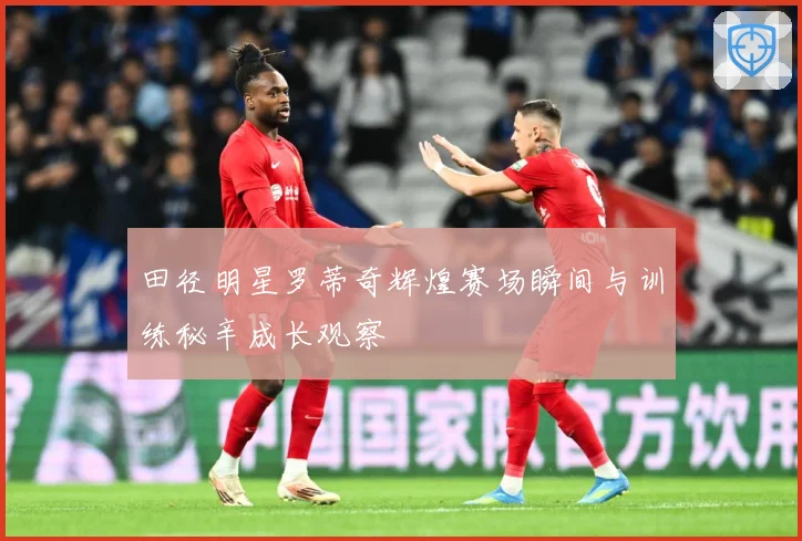 田径明星罗蒂奇辉煌赛场瞬间与训练秘辛成长观察
