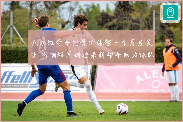 武切维奇手指骨折休整一个月后复出 布朗塔图姆迎来新帮手助力球队