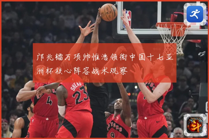 邝兆镭万项帅惟浩领衔中国十七亚洲杯核心阵容战术观察