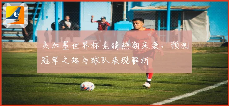 美加墨世界杯竞猜热潮来袭，预测冠军之路与球队表现解析