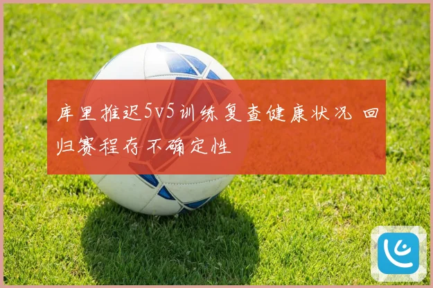 库里推迟5v5训练复查健康状况 回归赛程存不确定性