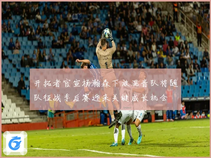 开拓者官宣杨瀚森下放混音队将随队征战季后赛迎来关键成长机会