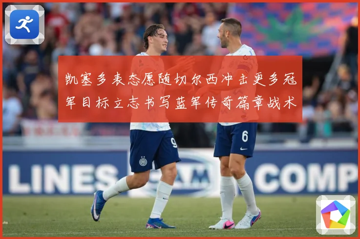 凯塞多表态愿随切尔西冲击更多冠军目标立志书写蓝军传奇篇章战术观察